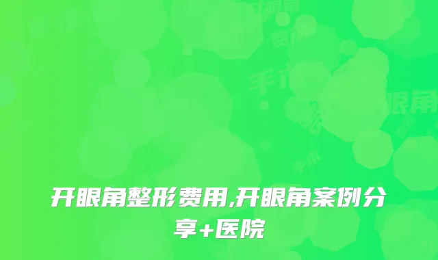 开眼角整形费用,开眼角案例分享+医院