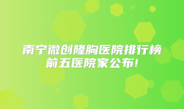 南宁微创隆胸医院排行榜前五医院家公布!