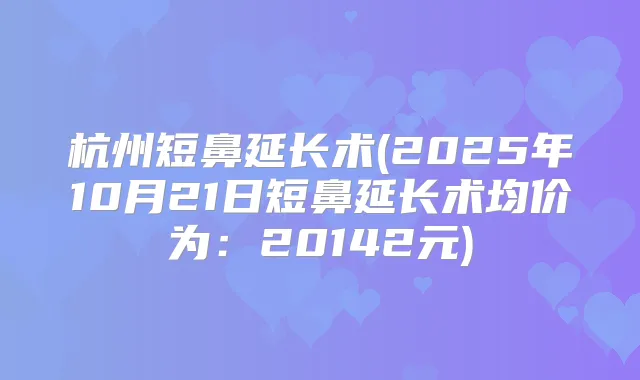 杭州短鼻延长术(2025年10月21日短鼻延长术均价为：20142元)