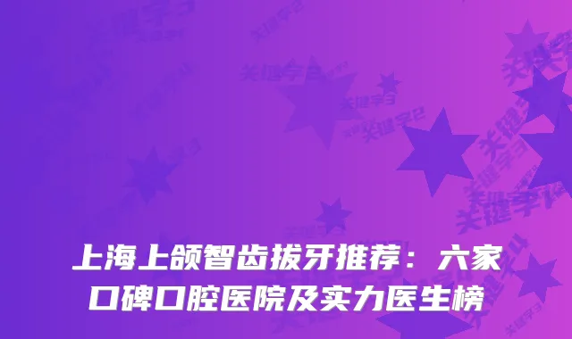 上海上颌智齿拔牙推荐：六家口碑口腔医院及实力医生榜