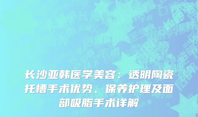 长沙亚韩医学美容:透明陶瓷托槽手术优势、保养护理及面部吸脂手术详解