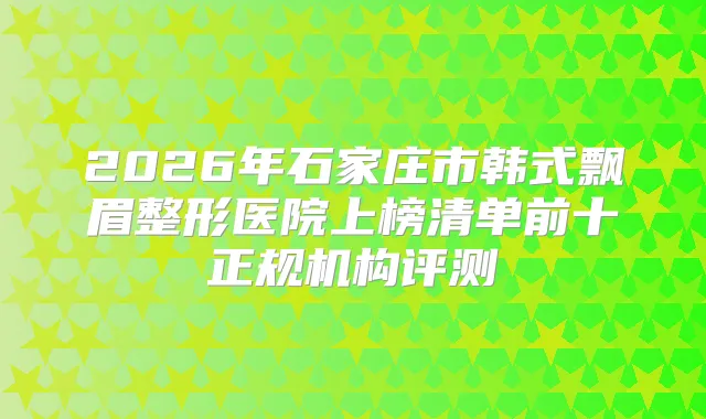 2026年石家庄市韩式飘眉整形医院上榜清单前十正规机构评测