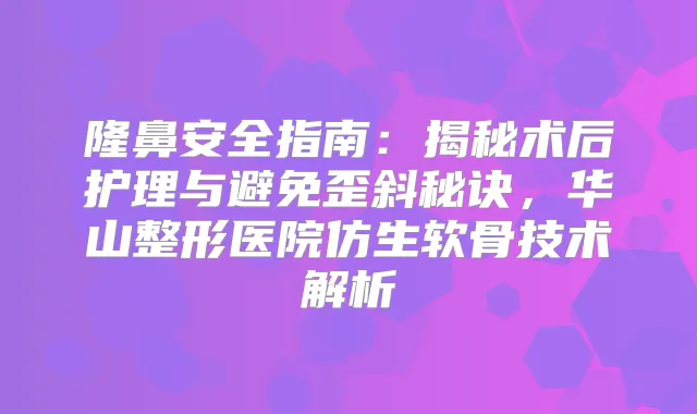 隆鼻安全指南：揭秘术后护理与避免歪斜秘诀，华山整形医院仿生软骨技术解析
