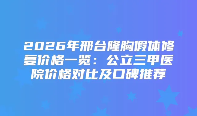 2026年邢台隆胸假体修复价格一览：公立三甲医院价格对比及口碑推荐