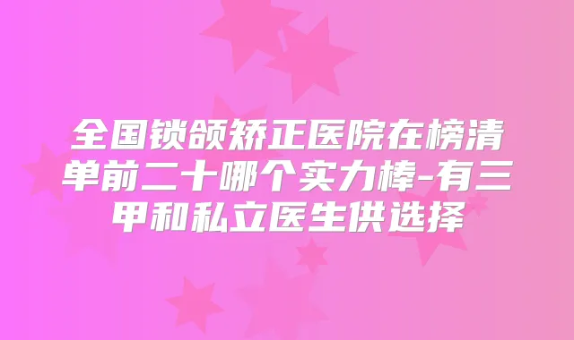 全国锁颌矫正医院在榜清单前二十哪个实力棒-有三甲和私立医生供选择