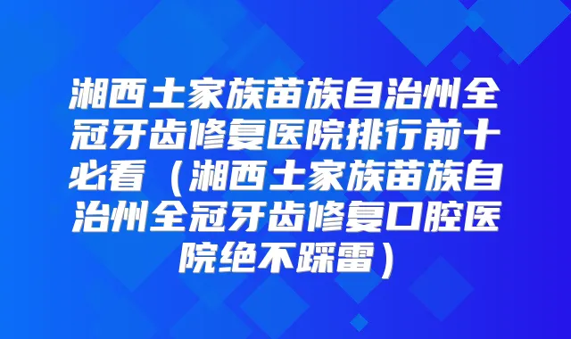 湘西土家族苗族自治州全冠牙齿修复医院排行前十必看（湘西土家族苗族自治州全冠牙齿修复口腔医院绝不踩雷）