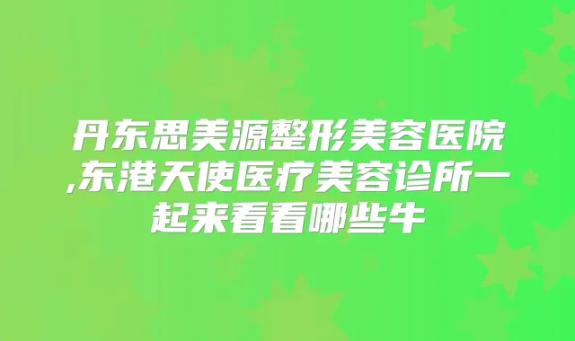 丹东思美源整形美容医院,东港天使医疗美容诊所一起来看看哪些牛