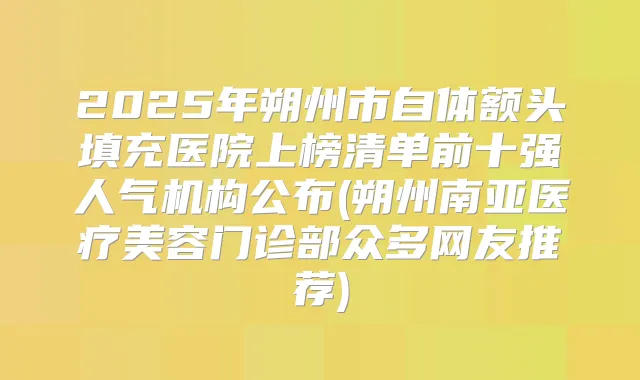 2025年朔州市自体额头填充医院上榜清单前十强人气机构公布(朔州南亚医疗美容门诊部众多网友推荐)