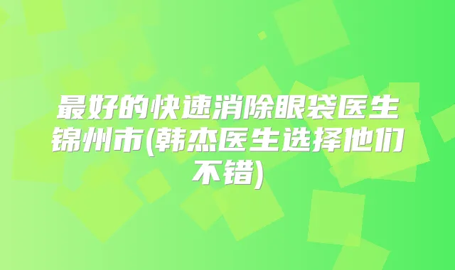 好的快速消除眼袋医生锦州市(韩杰医生选择他们不错)
