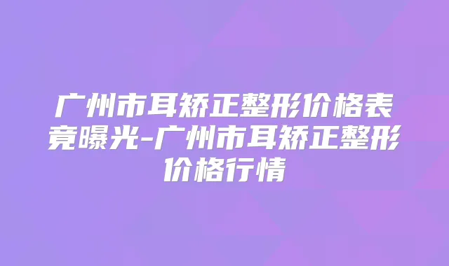 广州市耳矫正整形价格表竟曝光-广州市耳矫正整形价格行情