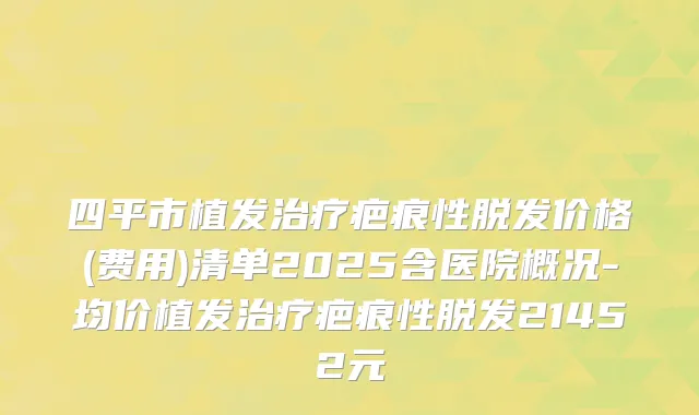 四平市植发疤痕性脱发价格(费用)清单2025含医院概况-均价植发疤痕性脱发21452元