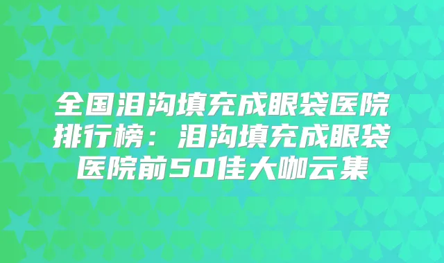 全国泪沟填充成眼袋医院排行榜：泪沟填充成眼袋医院前50佳大咖云集