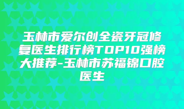 玉林市爱尔创全瓷牙冠修复医生排行榜TOP10强榜大推荐-玉林市苏福锦口腔医生