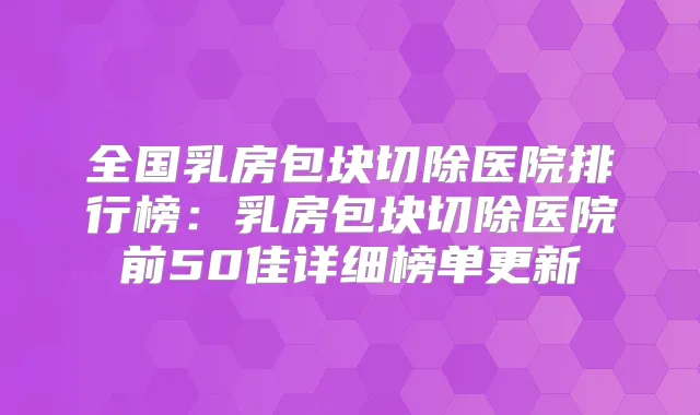 全国乳房包块切除医院排行榜：乳房包块切除医院前50佳详细榜单更新