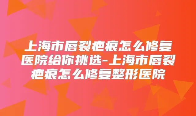 上海市唇裂疤痕怎么修复医院给你挑选-上海市唇裂疤痕怎么修复整形医院