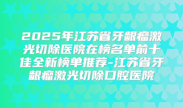 2025年江苏省牙龈瘤激光切除医院在榜名单前十佳全新榜单推荐-江苏省牙龈瘤激光切除口腔医院
