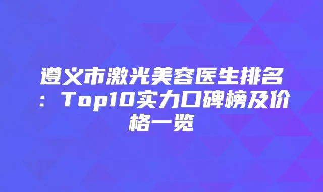 遵义市激光美容医生排名:Top10实力口碑榜及价格一览