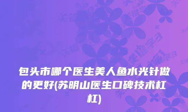 包头市哪个医生美人鱼水光针做的更好(苏明山医生口碑技术杠杠)