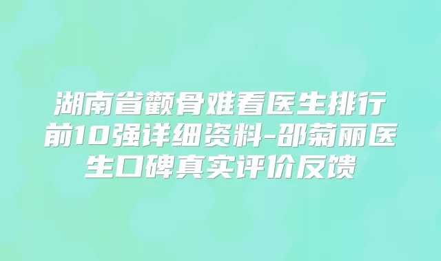 湖南省颧骨难看医生排行前10强详细资料-邵菊丽医生口碑真实评价反馈