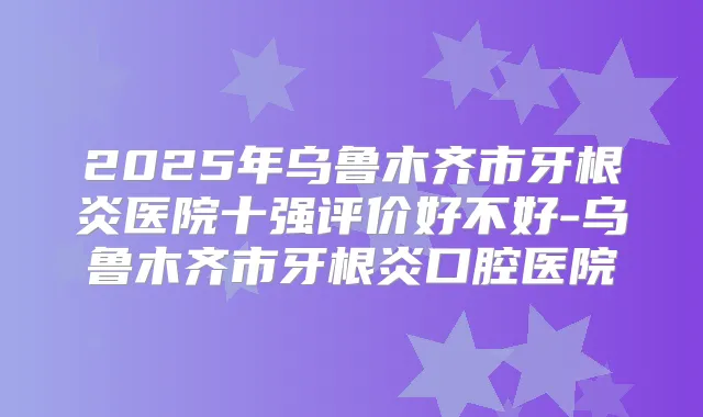 2025年乌鲁木齐市牙根炎医院十强评价好不好-乌鲁木齐市牙根炎口腔医院