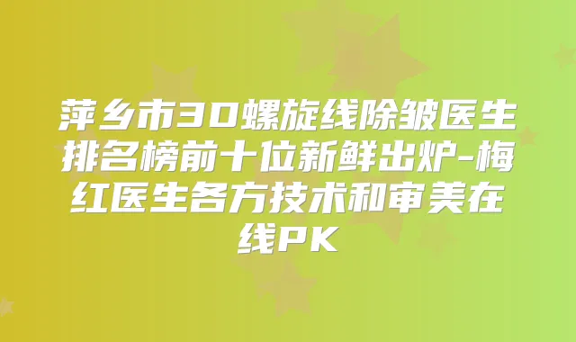 萍乡市3D螺旋线除皱医生排名榜前十位新鲜出炉-梅红医生各方技术和审美在线PK