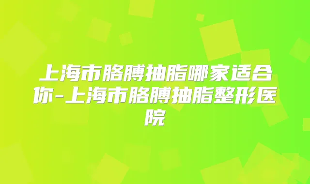 上海市胳膊抽脂哪家适合你-上海市胳膊抽脂整形医院