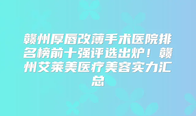 赣州厚唇改薄手术医院排名榜前十强评选出炉!赣州艾莱美医疗美容实力汇总