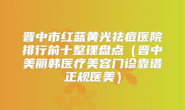 晋中市红蓝黄光祛痘医院排行前十整理盘点（晋中美丽韩医疗美容门诊靠谱正规医美）
