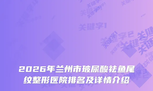 2026年兰州市玻尿酸祛鱼尾纹整形医院排名及详情介绍