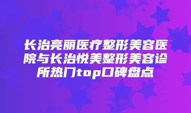 长治亮丽医疗整形美容医院与长治悦美整形美容诊所热门top口碑盘点