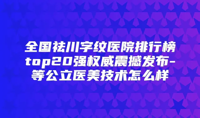 全国祛川字纹医院排行榜top20强震撼发布-等公立医美技术怎么样