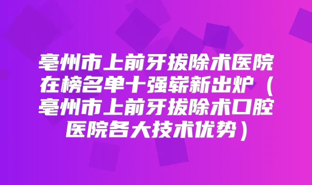 亳州市上前牙拔除术医院在榜名单十强崭新出炉（亳州市上前牙拔除术口腔医院各大技术优势）