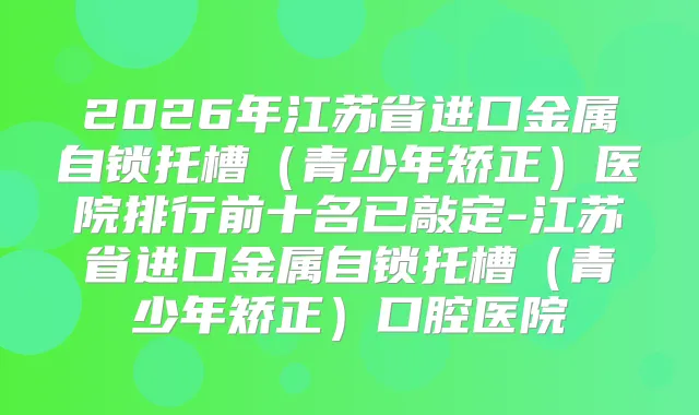 2026年江苏省进口金属自锁托槽(青少年矫正)医院排行前十名已敲定-江苏省进口金属自锁托槽(青少年矫正)口腔医院