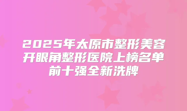2025年太原市整形美容开眼角整形医院上榜名单前十强全新洗牌
