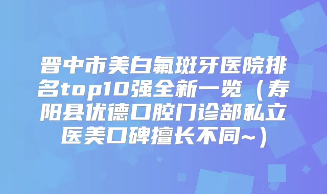 晋中市美白氟斑牙医院排名top10强全新一览（寿阳县优德口腔门诊部私立医美口碑擅长不同~）