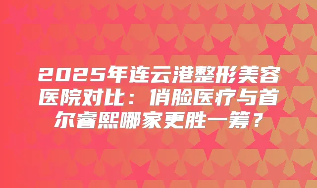 2025年连云港整形美容医院对比：俏脸医疗与首尔睿熙哪家更胜一筹？