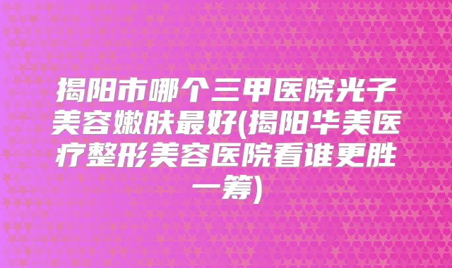 揭阳市哪个三甲医院光子美容嫩肤好(揭阳华美医疗整形美容医院看谁更胜一筹)