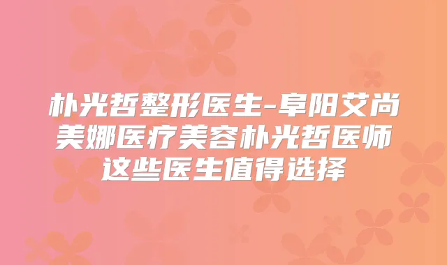 朴光哲整形医生-阜阳艾尚美娜医疗美容朴光哲医师这些医生值得选择