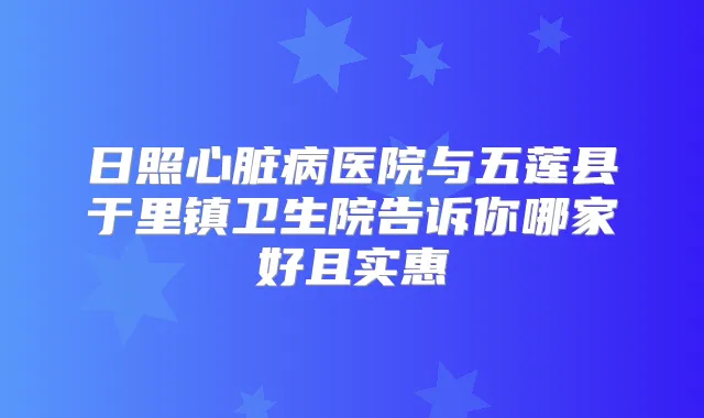 日照心脏病医院与五莲县于里镇卫生院告诉你哪家好且实惠