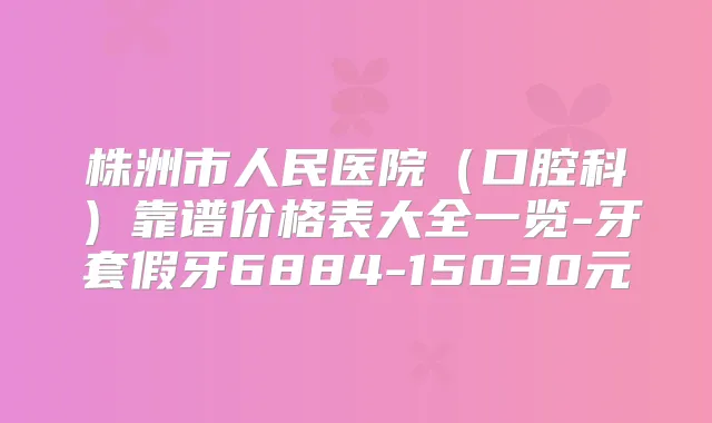 株洲市人民医院（口腔科）靠谱价格表大全一览-牙套假牙6884-15030元