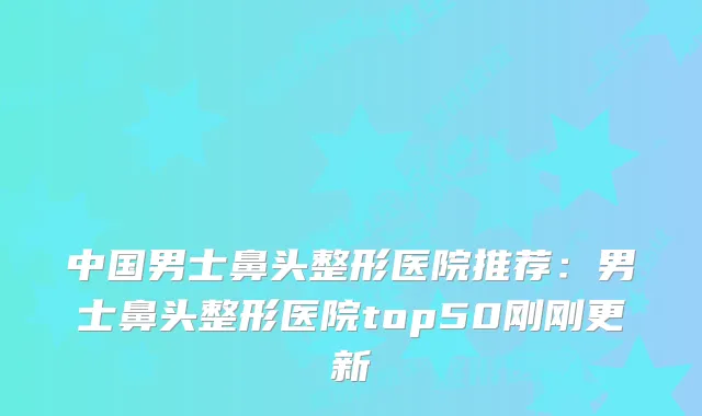 中国男士鼻头整形医院推荐:男士鼻头整形医院top50刚刚更新