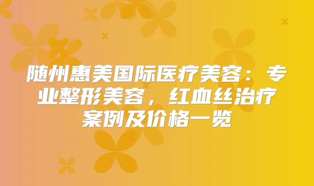随州惠美国际医疗美容：专业整形美容，红血丝案例及价格一览