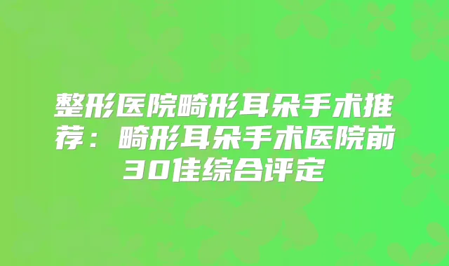 整形医院畸形耳朵手术推荐：畸形耳朵手术医院前30佳综合评定