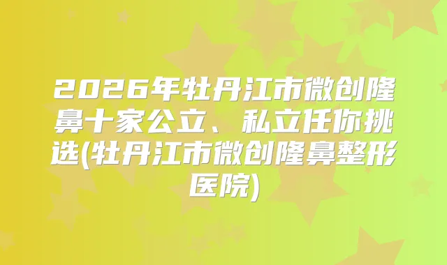 2026年牡丹江市微创隆鼻十家公立、私立任你挑选(牡丹江市微创隆鼻整形医院)