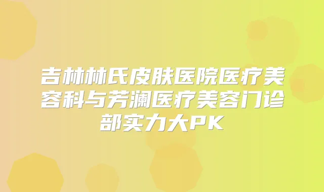 吉林林氏皮肤医院医疗美容科与芳澜医疗美容门诊部实力大PK