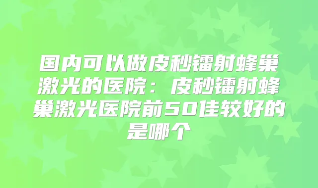 国内可以做皮秒镭射蜂巢激光的医院：皮秒镭射蜂巢激光医院前50佳较好的是哪个