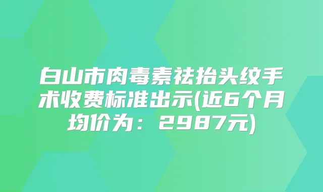 白山市祛抬头纹手术收费标准出示(近6个月均价为：2987元)