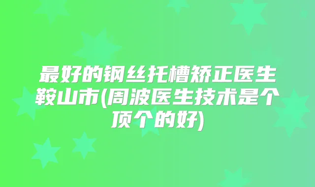 好的钢丝托槽矫正医生鞍山市(周波医生技术是个顶个的好)