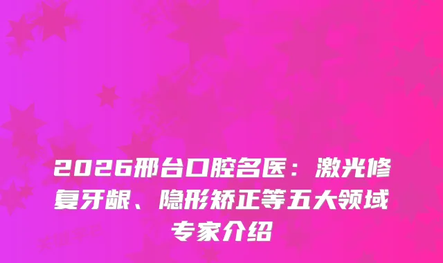 2026邢台口腔名医：激光修复牙龈、隐形矫正等五大领域专家介绍