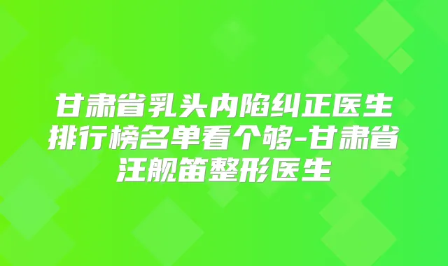甘肃省乳头内陷纠正医生排行榜名单看个够-甘肃省汪舰笛整形医生